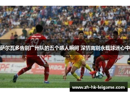 萨尔瓦多告别广州队的五个感人瞬间 深情离别永载球迷心中