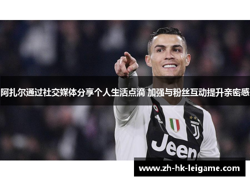 阿扎尔通过社交媒体分享个人生活点滴 加强与粉丝互动提升亲密感