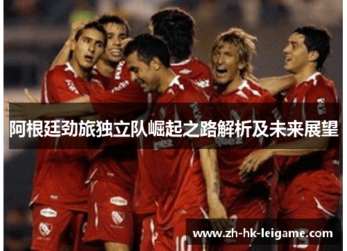 阿根廷劲旅独立队崛起之路解析及未来展望 阿根廷劲旅独立队崛起之路解析及未来展望