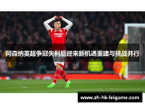 阿森纳英超争冠失利后迎来新机遇重建与挑战并行