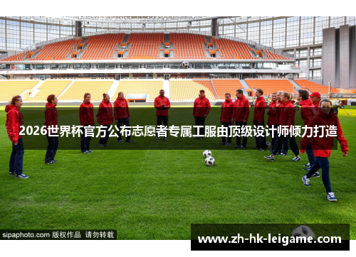 2026世界杯官方公布志愿者专属工服由顶级设计师倾力打造