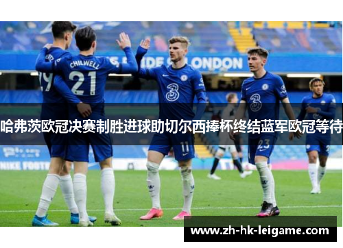 哈弗茨欧冠决赛制胜进球助切尔西捧杯终结蓝军欧冠等待 哈弗茨欧冠决赛制胜进球助切尔西捧杯终结蓝军欧冠等待