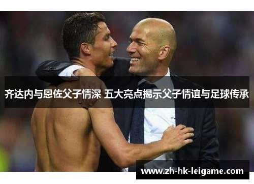 齐达内与恩佐父子情深 五大亮点揭示父子情谊与足球传承